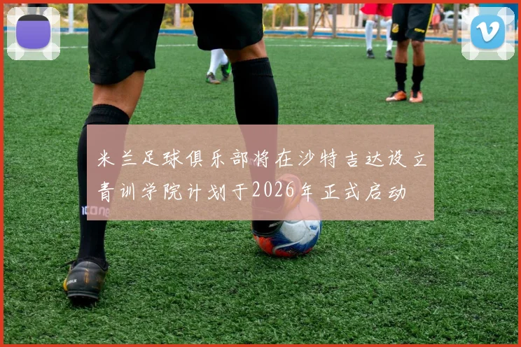米兰足球俱乐部将在沙特吉达设立青训学院计划于2026年正式启动