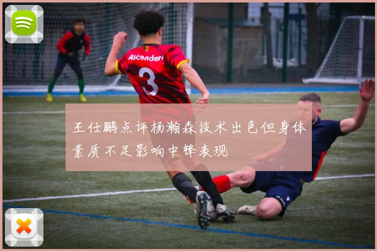 王仕鹏点评杨瀚森技术出色但身体素质不足影响中锋表现