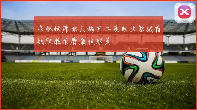 韦林顿席尔瓦梅开二度助力蓉城首战取胜荣膺最佳球员