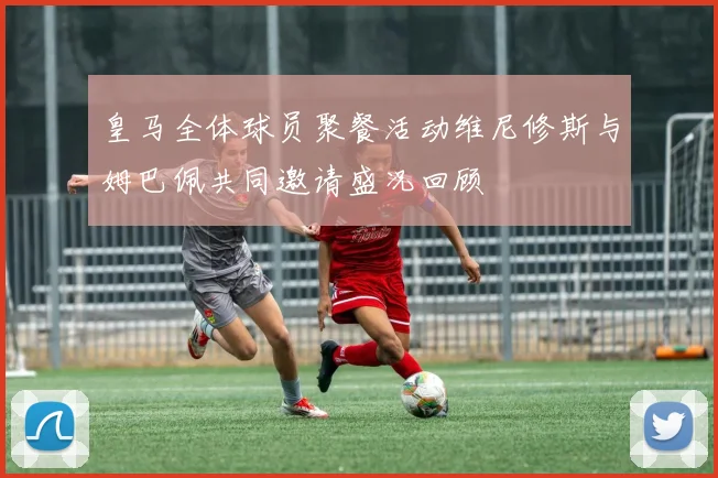 皇马全体球员聚餐活动维尼修斯与姆巴佩共同邀请盛况回顾