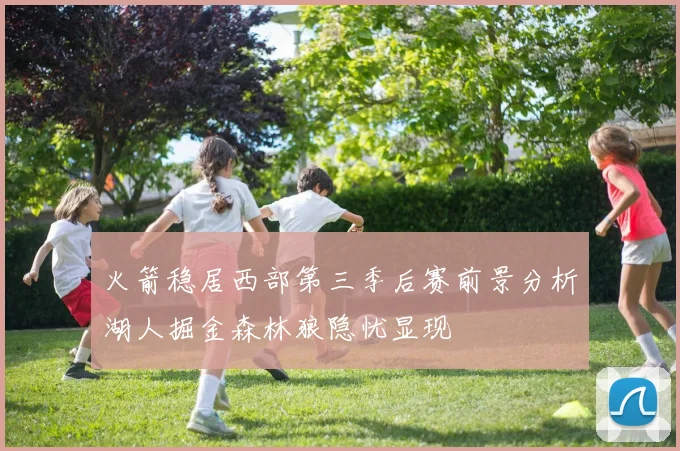 火箭稳居西部第三季后赛前景分析湖人掘金森林狼隐忧显现