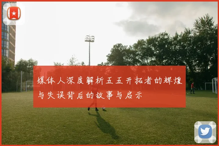 媒体人深度解析五五开拓者的辉煌与失误背后的故事与启示