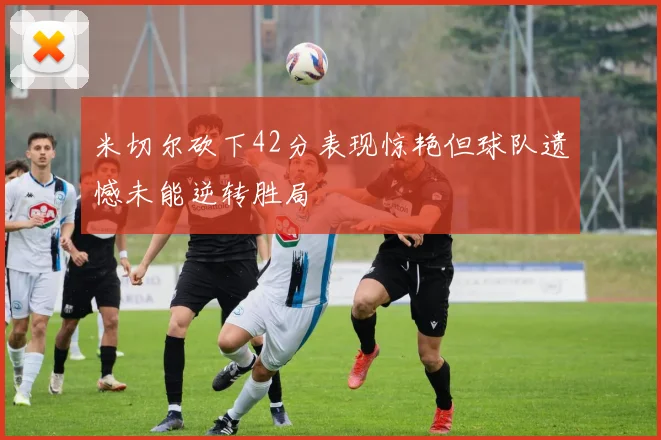 米切尔砍下42分表现惊艳但球队遗憾未能逆转胜局