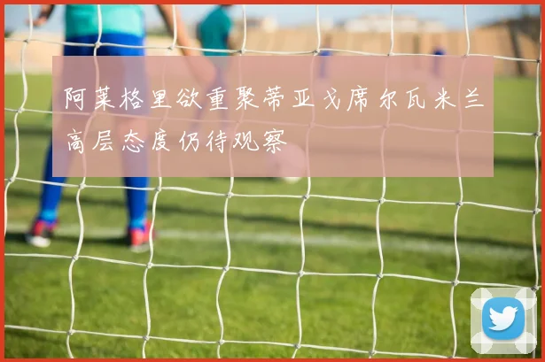 阿莱格里欲重聚蒂亚戈席尔瓦米兰高层态度仍待观察