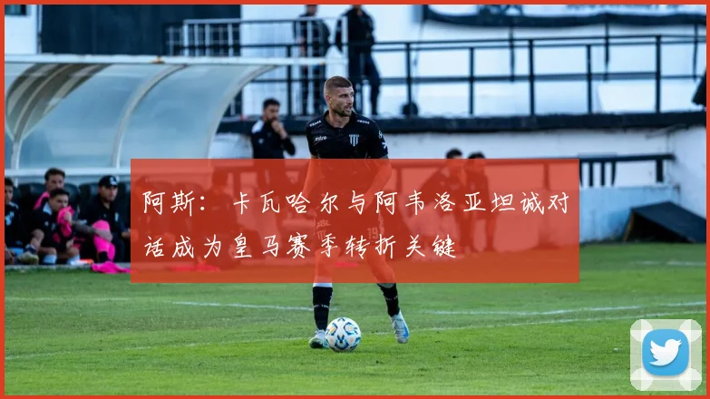 阿斯：卡瓦哈尔与阿韦洛亚坦诚对话成为皇马赛季转折关键