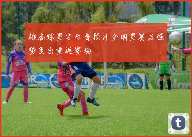 雄鹿球星字母哥预计全明星赛后强势复出重返赛场