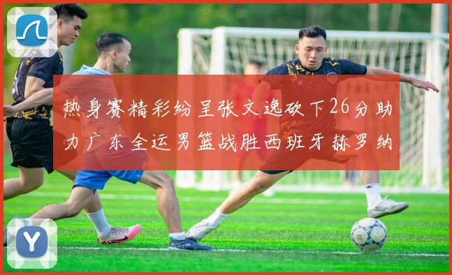热身赛精彩纷呈张文逸砍下26分助力广东全运男篮战胜西班牙赫罗纳队