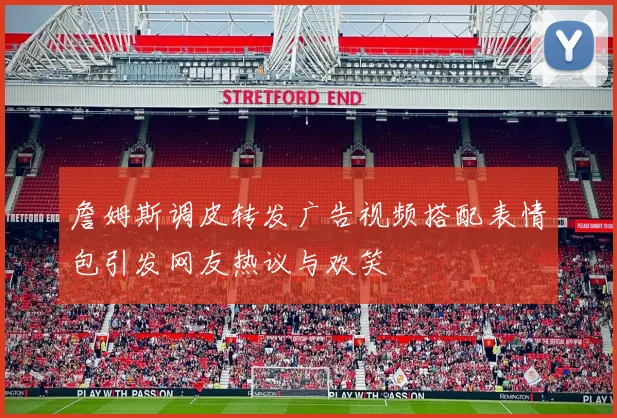 詹姆斯调皮转发广告视频搭配表情包引发网友热议与欢笑