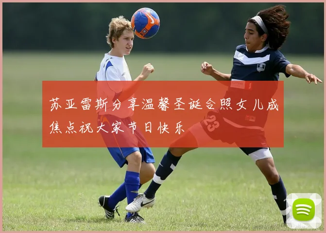 苏亚雷斯分享温馨圣诞合照女儿成焦点祝大家节日快乐
