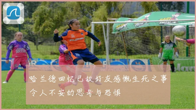 哈兰德回忆已故好友感慨生死之事令人不安的思考与恐惧