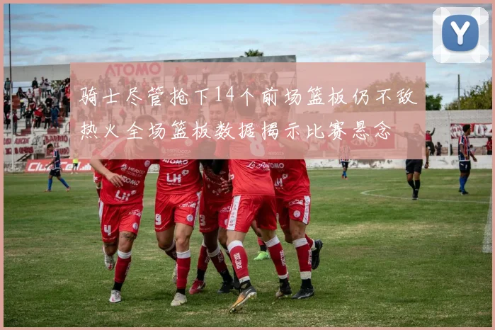 骑士尽管抢下14个前场篮板仍不敌热火全场篮板数据揭示比赛悬念